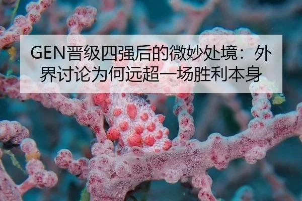 GEN晋级四强后的微妙处境：外界讨论为何远超一场胜利本身